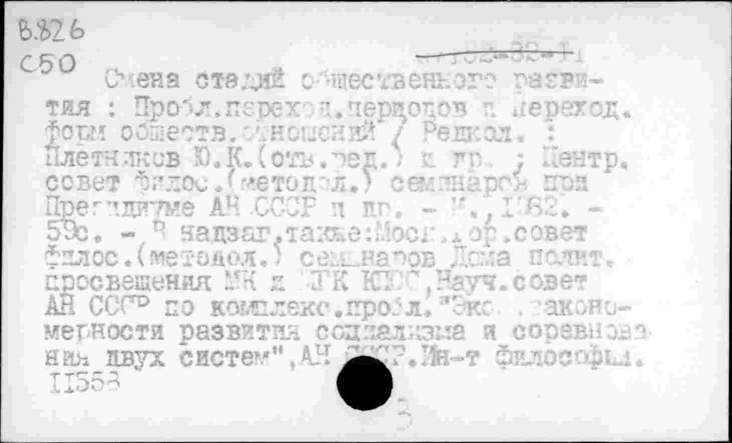 ﻿№ С50
Сч:ена стзлдй
»ЩбСТЗеНЕОТО Г8ПВИ—
тяя : Иро'-л.пгрех п. переелсв ' переход форм обществ.'Аноыеяий / Режсл» 1 Плётнлков Ю.К.Сотъ.сег,.:	г г. ; Чентр
совет Фглос/аетоп'Л.) седтнарс* псп
Прег’’.Ц1Г7ме АЧ .ССОР п пп. ’-'.'Д’ЯЧ. -эх. - Ч нацзаг.таже:шОС1 ...эр.совет фзлос. (!иетопол. ? са^непов Л.саа пслит.. просвещения *'Ч п ?'К КТ.'’ .ЗЧа'лч.совет АЙ ССС° по комплекс.про?л.’Экс	аконо
мерности развития соцпаляз:ла я соревно ния двух систе!.'", АН £|СР.Лн-т философа